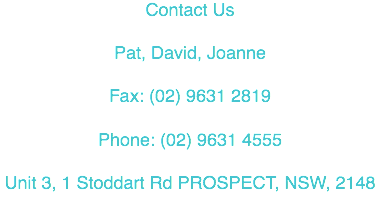 Contact Us Pat, David, Joanne Fax: (02) 9631 2819 Phone: (02) 9631 4555 Unit 3, 1 Stoddart Rd PROSPECT, NSW, 2148